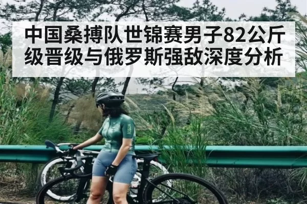 中国桑搏队世锦赛男子82公斤级晋级与俄罗斯强敌深度分析
